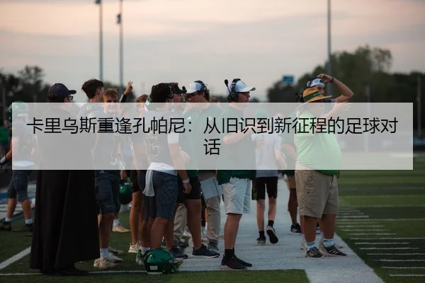 卡里乌斯重逢孔帕尼：从旧识到新征程的足球对话